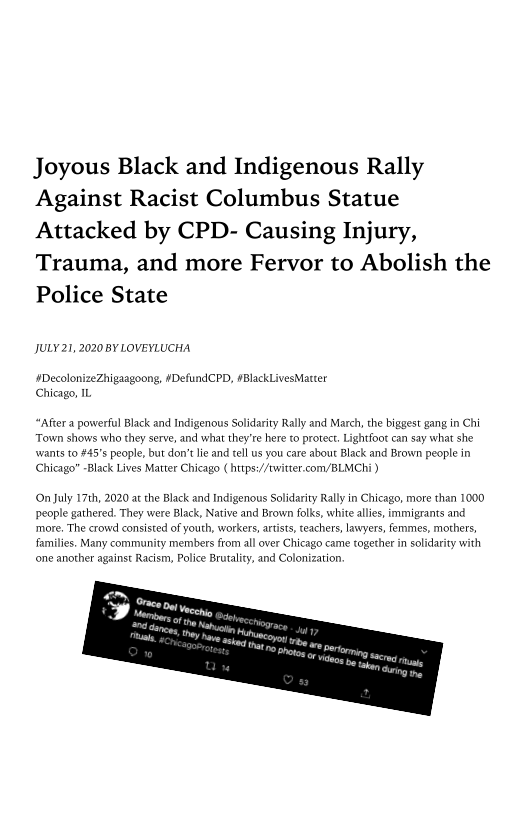 Joyous Black and Indigenous Rally
Against Racist Columbus Statue
Attacked by CPD- Causing Injury,
Trauma, and more Fervor to Abolish the
Police State

JULY 21, 2020 BY LOVEYLUCHA

 

‘#DecolonizeZhigaagoong, #DefundCPD, #BlackLivesMatter
Chicago, IL

“After a powerful Black and Indigenous Solidarity Rally and March, the biggest gang in Chi
Town shows who they serve, and what they're here to protect. Lightfoot can say what she
‘wants to #45's people, but don't lie and tell us you care about Black and Brown people in
Chicago" Lives Matter Chicago ( https://twitter.com/BLMChi }

 

 

On July 17th, 2020 at the Black and Indigenous Solidarity Rally in Chicago, more than 1000
people gathered. They were Black, Native and Brown folks

more, The crowd consisted of yo
families. Many community members

  
 
   

 
